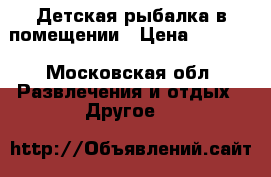 Детская рыбалка в помещении › Цена ­ 1 000 - Московская обл. Развлечения и отдых » Другое   